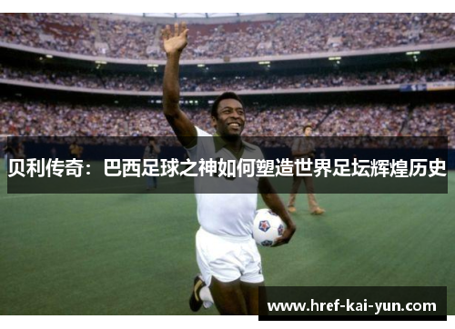贝利传奇：巴西足球之神如何塑造世界足坛辉煌历史