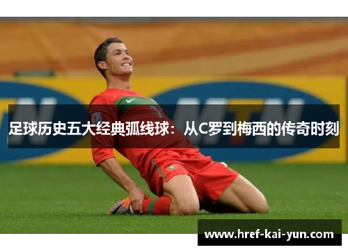 足球历史五大经典弧线球：从C罗到梅西的传奇时刻