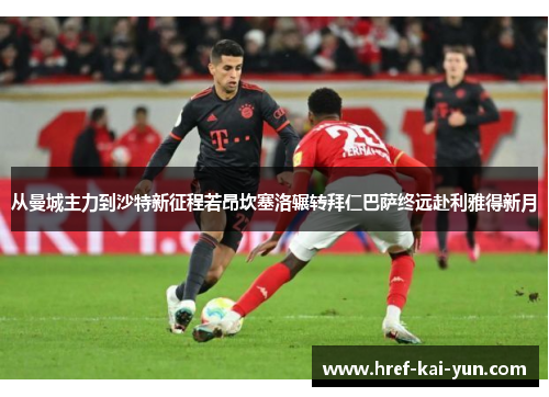 从曼城主力到沙特新征程若昂坎塞洛辗转拜仁巴萨终远赴利雅得新月
