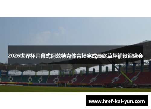 2026世界杯开幕式阿兹特克体育场完成最终草坪铺设迎盛会