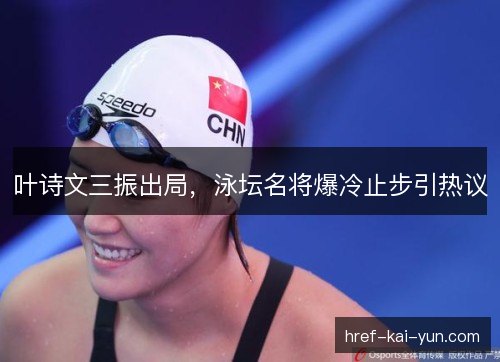 叶诗文三振出局，泳坛名将爆冷止步引热议